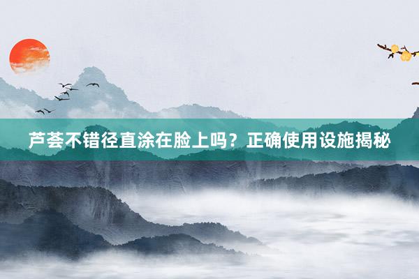 芦荟不错径直涂在脸上吗？正确使用设施揭秘