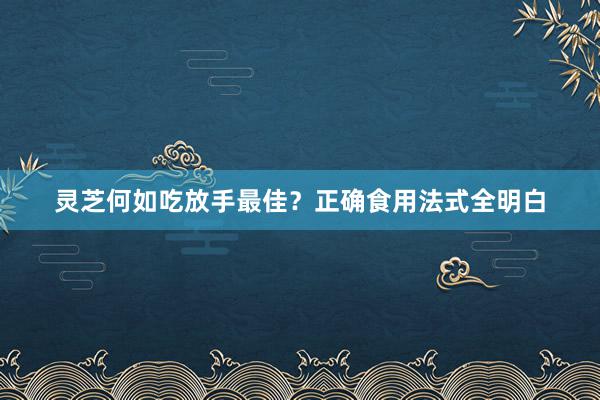 灵芝何如吃放手最佳？正确食用法式全明白